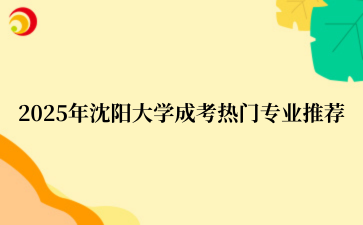 2025年‌沈阳大学成考热门专业推荐